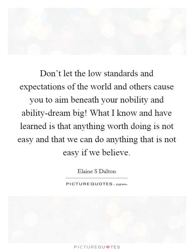 Don't let the low standards and expectations of the world and others cause you to aim beneath your nobility and ability-dream big! What I know and have learned is that anything worth doing is not easy and that we can do anything that is not easy if we believe Picture Quote #1