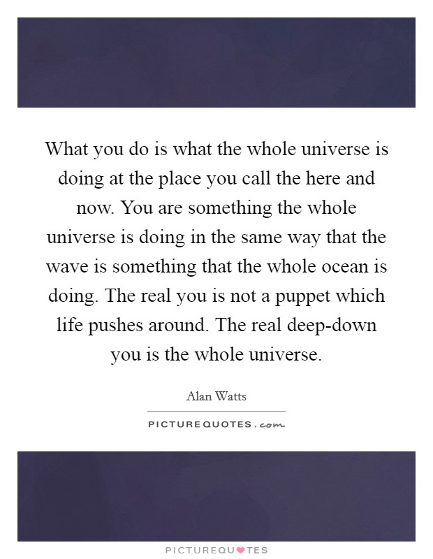 What you do is what the whole universe is doing at the place you call the here and now. You are something the whole universe is doing in the same way that the wave is something that the whole ocean is doing. The real you is not a puppet which life pushes around. The real deep-down you is the whole universe Picture Quote #1