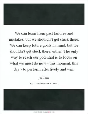 We can learn from past failures and mistakes, but we shouldn’t get stuck there. We can keep future goals in mind, but we shouldn’t get stuck there, either. The only way to reach our potential is to focus on what we must do now - this moment, this day - to perform effectively and win Picture Quote #1