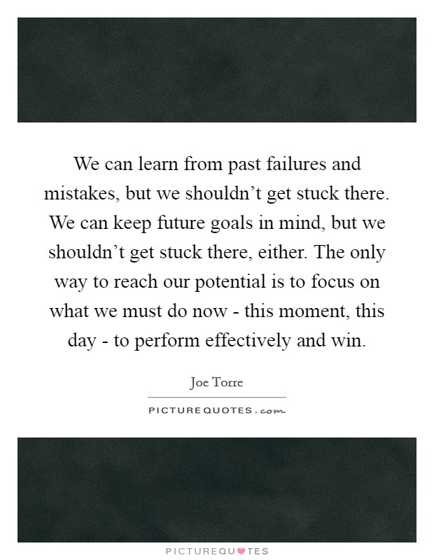 We can learn from past failures and mistakes, but we shouldn't get stuck there. We can keep future goals in mind, but we shouldn't get stuck there, either. The only way to reach our potential is to focus on what we must do now - this moment, this day - to perform effectively and win Picture Quote #1
