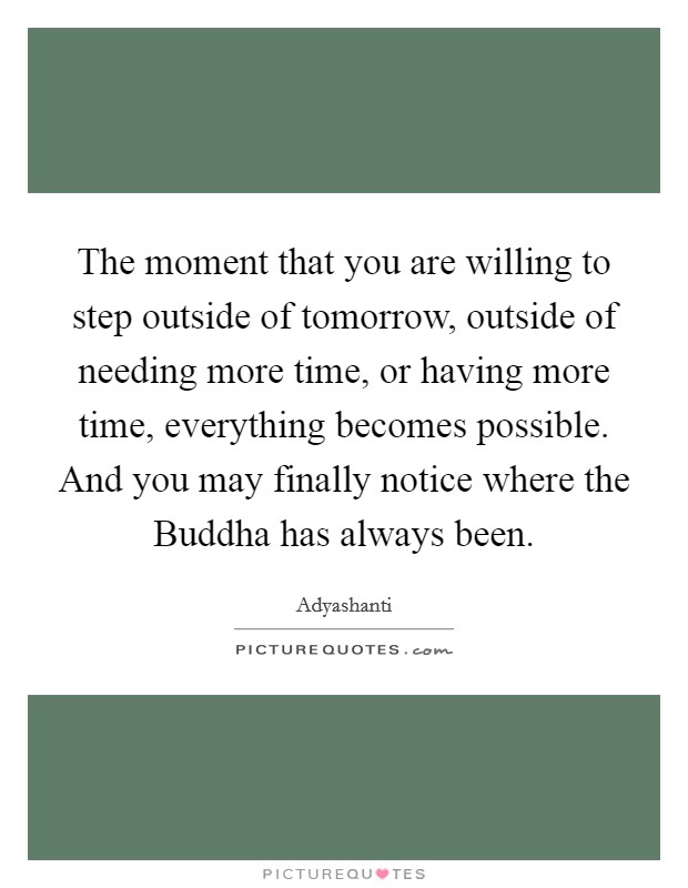 The moment that you are willing to step outside of tomorrow, outside of needing more time, or having more time, everything becomes possible. And you may finally notice where the Buddha has always been Picture Quote #1