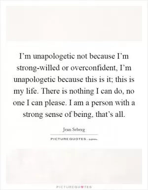 I’m unapologetic not because I’m strong-willed or overconfident, I’m unapologetic because this is it; this is my life. There is nothing I can do, no one I can please. I am a person with a strong sense of being, that’s all Picture Quote #1