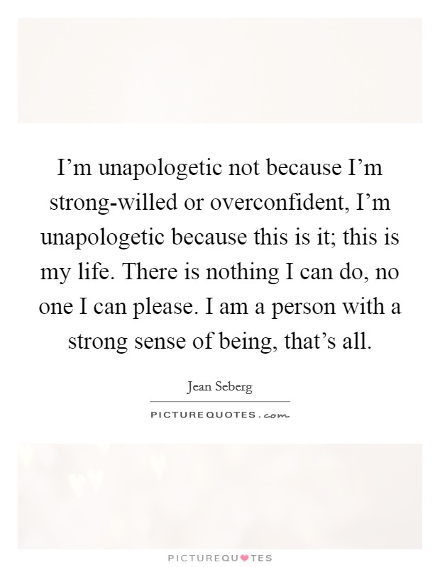 I'm unapologetic not because I'm strong-willed or overconfident, I'm unapologetic because this is it; this is my life. There is nothing I can do, no one I can please. I am a person with a strong sense of being, that's all Picture Quote #1