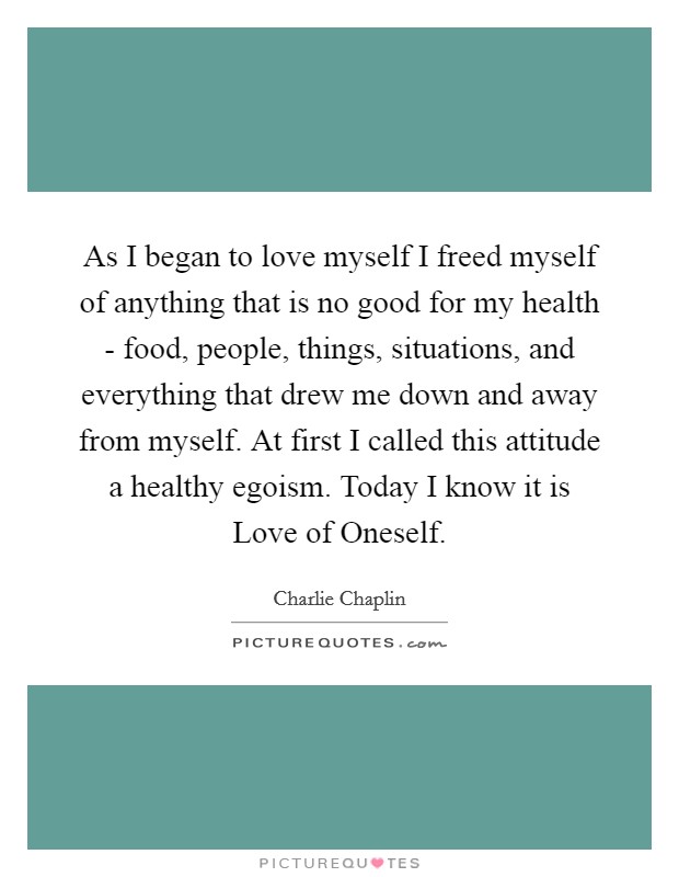 As I began to love myself I freed myself of anything that is no good for my health - food, people, things, situations, and everything that drew me down and away from myself. At first I called this attitude a healthy egoism. Today I know it is Love of Oneself Picture Quote #1