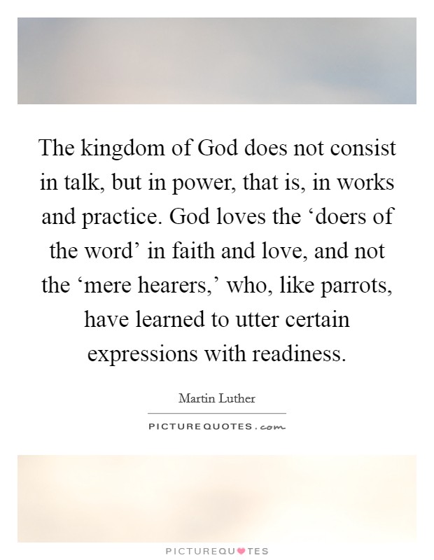 The kingdom of God does not consist in talk, but in power, that is, in works and practice. God loves the ‘doers of the word' in faith and love, and not the ‘mere hearers,' who, like parrots, have learned to utter certain expressions with readiness Picture Quote #1