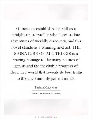 Gilbert has established herself as a straight-up storyteller who dares us into adventures of worldly discovery, and this novel stands as a winning next act. THE SIGNATURE OF ALL THINGS is a bracing homage to the many natures of genius and the inevitable progress of ideas, in a world that reveals its best truths to the uncommonly patient minds Picture Quote #1