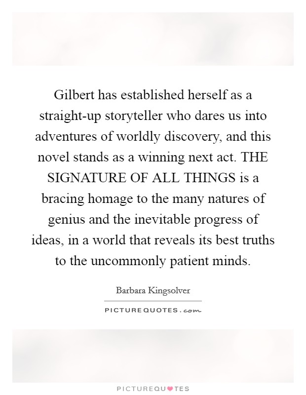 Gilbert has established herself as a straight-up storyteller who dares us into adventures of worldly discovery, and this novel stands as a winning next act. THE SIGNATURE OF ALL THINGS is a bracing homage to the many natures of genius and the inevitable progress of ideas, in a world that reveals its best truths to the uncommonly patient minds Picture Quote #1