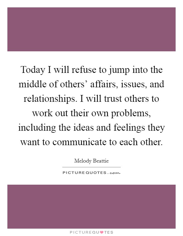 Today I will refuse to jump into the middle of others’ affairs, issues, and relationships. I will trust others to work out their own problems, including the ideas and feelings they want to communicate to each other Picture Quote #1