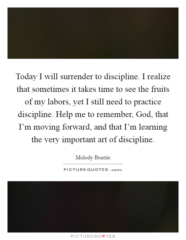 Today I will surrender to discipline. I realize that sometimes it takes time to see the fruits of my labors, yet I still need to practice discipline. Help me to remember, God, that I’m moving forward, and that I’m learning the very important art of discipline Picture Quote #1
