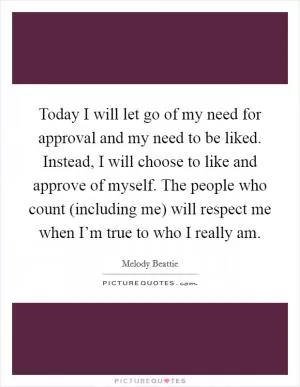 Today I will let go of my need for approval and my need to be liked. Instead, I will choose to like and approve of myself. The people who count (including me) will respect me when I’m true to who I really am Picture Quote #1