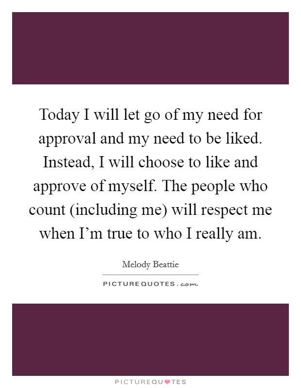 Today I will let go of my need for approval and my need to be liked. Instead, I will choose to like and approve of myself. The people who count (including me) will respect me when I'm true to who I really am Picture Quote #1