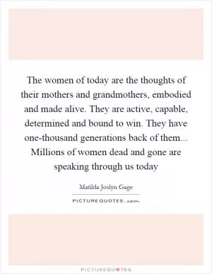 The women of today are the thoughts of their mothers and grandmothers, embodied and made alive. They are active, capable, determined and bound to win. They have one-thousand generations back of them... Millions of women dead and gone are speaking through us today Picture Quote #1