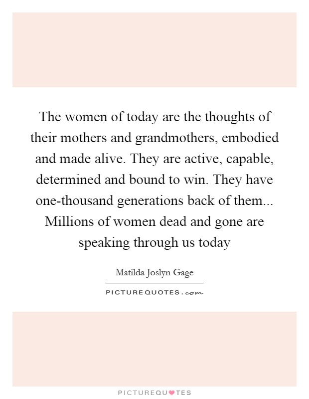 The women of today are the thoughts of their mothers and grandmothers, embodied and made alive. They are active, capable, determined and bound to win. They have one-thousand generations back of them... Millions of women dead and gone are speaking through us today Picture Quote #1