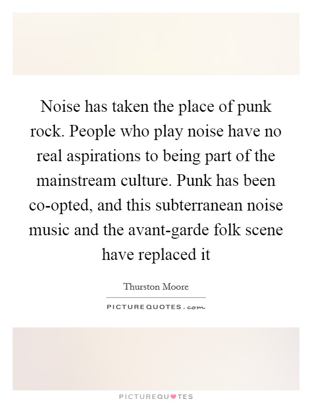 Noise has taken the place of punk rock. People who play noise have no real aspirations to being part of the mainstream culture. Punk has been co-opted, and this subterranean noise music and the avant-garde folk scene have replaced it Picture Quote #1