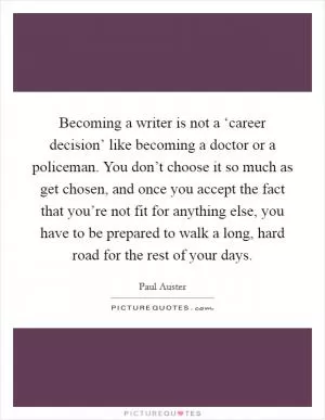 Becoming a writer is not a ‘career decision’ like becoming a doctor or a policeman. You don’t choose it so much as get chosen, and once you accept the fact that you’re not fit for anything else, you have to be prepared to walk a long, hard road for the rest of your days Picture Quote #1