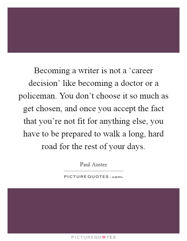 Becoming a writer is not a ‘career decision' like becoming a doctor or a policeman. You don't choose it so much as get chosen, and once you accept the fact that you're not fit for anything else, you have to be prepared to walk a long, hard road for the rest of your days Picture Quote #1