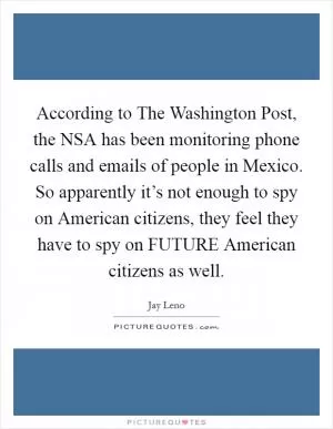 According to The Washington Post, the NSA has been monitoring phone calls and emails of people in Mexico. So apparently it’s not enough to spy on American citizens, they feel they have to spy on FUTURE American citizens as well Picture Quote #1