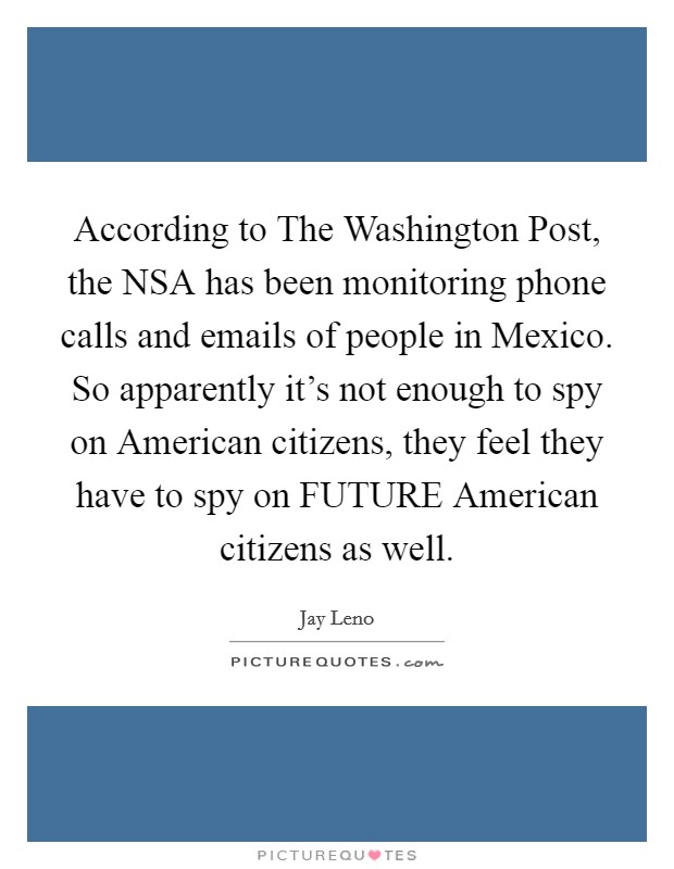 According to The Washington Post, the NSA has been monitoring phone calls and emails of people in Mexico. So apparently it's not enough to spy on American citizens, they feel they have to spy on FUTURE American citizens as well Picture Quote #1
