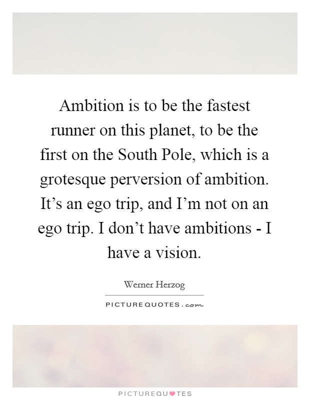 Ambition is to be the fastest runner on this planet, to be the first on the South Pole, which is a grotesque perversion of ambition. It's an ego trip, and I'm not on an ego trip. I don't have ambitions - I have a vision Picture Quote #1