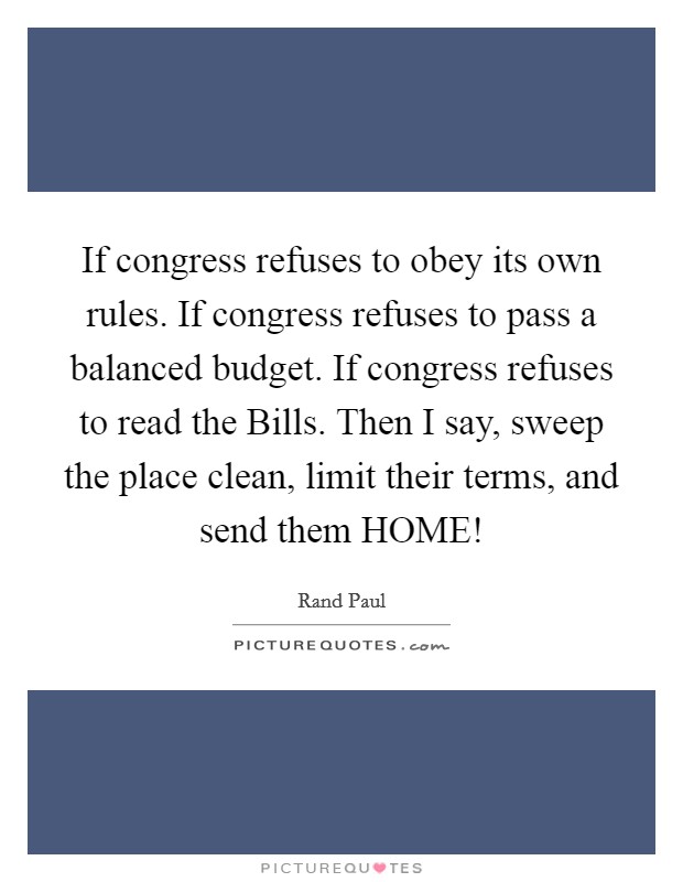 If congress refuses to obey its own rules. If congress refuses to pass a balanced budget. If congress refuses to read the Bills. Then I say, sweep the place clean, limit their terms, and send them HOME! Picture Quote #1