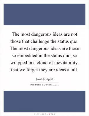 The most dangerous ideas are not those that challenge the status quo. The most dangerous ideas are those so embedded in the status quo, so wrapped in a cloud of inevitability, that we forget they are ideas at all Picture Quote #1