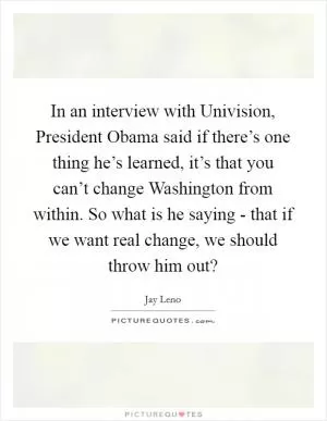 In an interview with Univision, President Obama said if there’s one thing he’s learned, it’s that you can’t change Washington from within. So what is he saying - that if we want real change, we should throw him out? Picture Quote #1