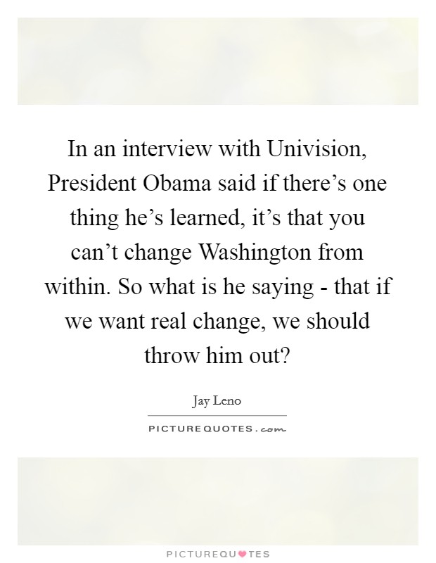 In an interview with Univision, President Obama said if there's one thing he's learned, it's that you can't change Washington from within. So what is he saying - that if we want real change, we should throw him out? Picture Quote #1