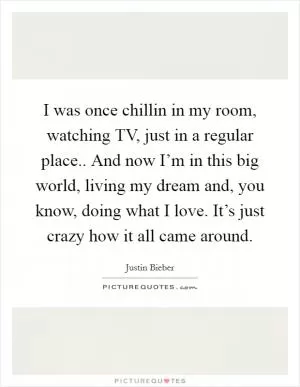 I was once chillin in my room, watching TV, just in a regular place.. And now I’m in this big world, living my dream and, you know, doing what I love. It’s just crazy how it all came around Picture Quote #1
