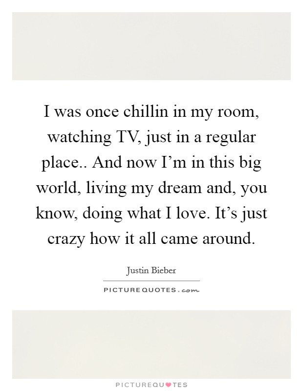 I was once chillin in my room, watching TV, just in a regular place.. And now I'm in this big world, living my dream and, you know, doing what I love. It's just crazy how it all came around Picture Quote #1