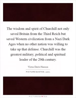 The wisdom and spirit of Churchill not only saved Britain from the Third Reich but saved Western civilization from a Nazi Dark Ages when no other nation was willing to take up that defense. Churchill was the greatest military, political and spiritual leader of the 20th century Picture Quote #1