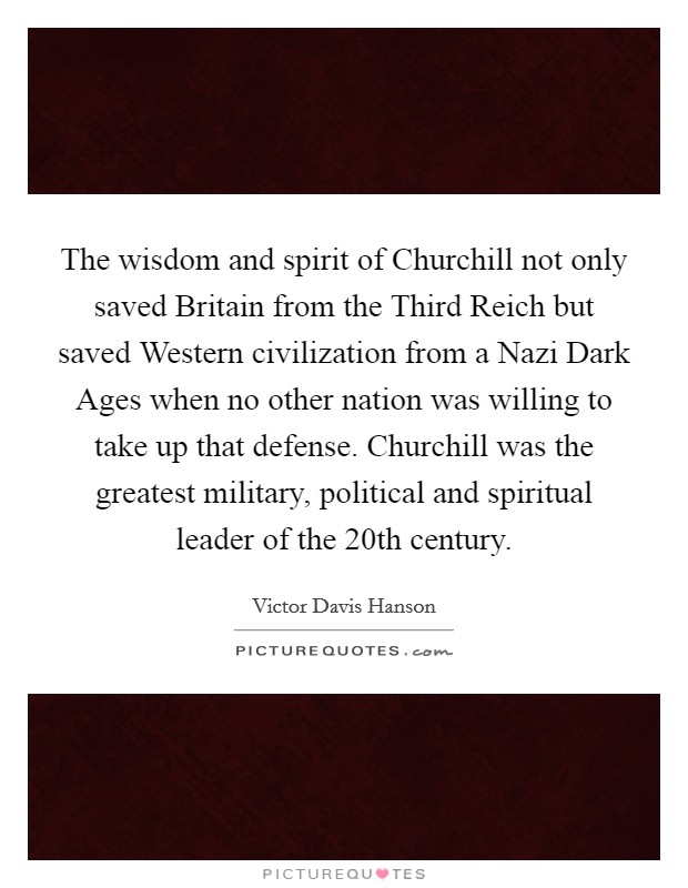The wisdom and spirit of Churchill not only saved Britain from the Third Reich but saved Western civilization from a Nazi Dark Ages when no other nation was willing to take up that defense. Churchill was the greatest military, political and spiritual leader of the 20th century Picture Quote #1
