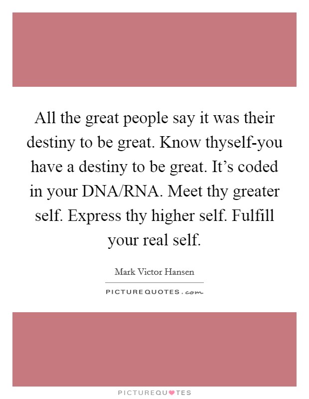 All the great people say it was their destiny to be great. Know thyself-you have a destiny to be great. It's coded in your DNA/RNA. Meet thy greater self. Express thy higher self. Fulfill your real self Picture Quote #1
