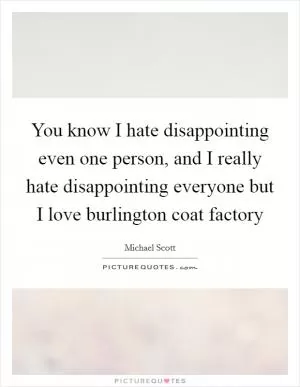 You know I hate disappointing even one person, and I really hate disappointing everyone but I love burlington coat factory Picture Quote #1