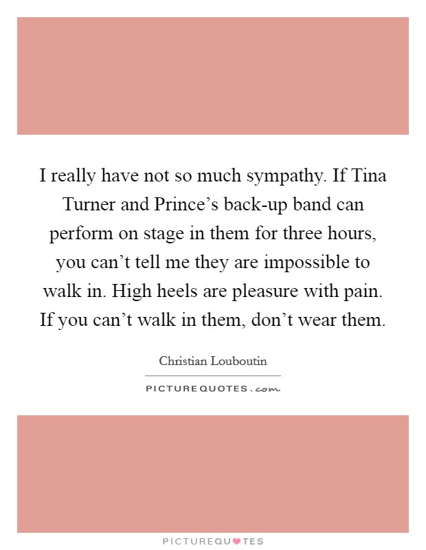 I really have not so much sympathy. If Tina Turner and Prince's back-up band can perform on stage in them for three hours, you can't tell me they are impossible to walk in. High heels are pleasure with pain. If you can't walk in them, don't wear them Picture Quote #1