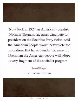 Now back in 1927 an American socialist, Norman Thomas, six times candidate for president on the Socialist Party ticket, said the American people would never vote for socialism. But he said under the name of liberalism the American people will adopt every fragment of the socialist program Picture Quote #1