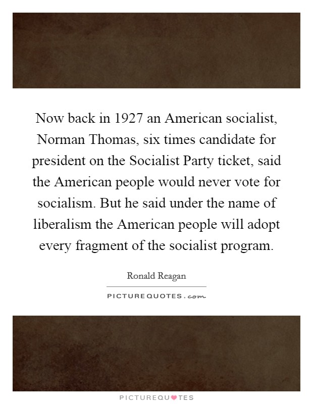 Now back in 1927 an American socialist, Norman Thomas, six times candidate for president on the Socialist Party ticket, said the American people would never vote for socialism. But he said under the name of liberalism the American people will adopt every fragment of the socialist program Picture Quote #1