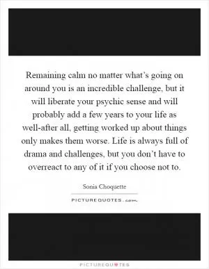 Remaining calm no matter what’s going on around you is an incredible challenge, but it will liberate your psychic sense and will probably add a few years to your life as well-after all, getting worked up about things only makes them worse. Life is always full of drama and challenges, but you don’t have to overreact to any of it if you choose not to Picture Quote #1