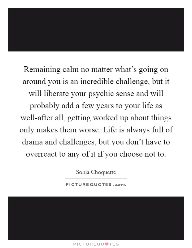 Remaining calm no matter what's going on around you is an incredible challenge, but it will liberate your psychic sense and will probably add a few years to your life as well-after all, getting worked up about things only makes them worse. Life is always full of drama and challenges, but you don't have to overreact to any of it if you choose not to Picture Quote #1