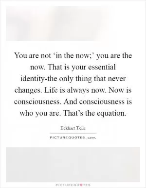 You are not ‘in the now;’ you are the now. That is your essential identity-the only thing that never changes. Life is always now. Now is consciousness. And consciousness is who you are. That’s the equation Picture Quote #1
