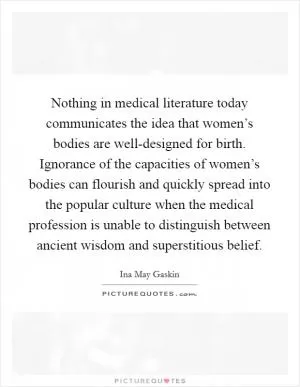 Nothing in medical literature today communicates the idea that women’s bodies are well-designed for birth. Ignorance of the capacities of women’s bodies can flourish and quickly spread into the popular culture when the medical profession is unable to distinguish between ancient wisdom and superstitious belief Picture Quote #1