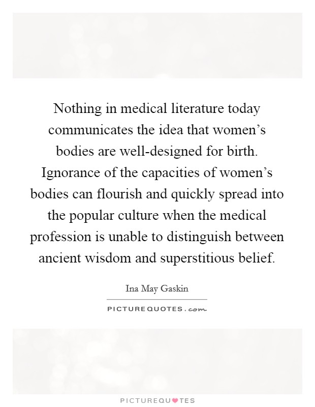 Nothing in medical literature today communicates the idea that women's bodies are well-designed for birth. Ignorance of the capacities of women's bodies can flourish and quickly spread into the popular culture when the medical profession is unable to distinguish between ancient wisdom and superstitious belief Picture Quote #1