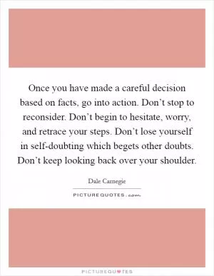 Once you have made a careful decision based on facts, go into action. Don’t stop to reconsider. Don’t begin to hesitate, worry, and retrace your steps. Don’t lose yourself in self-doubting which begets other doubts. Don’t keep looking back over your shoulder Picture Quote #1