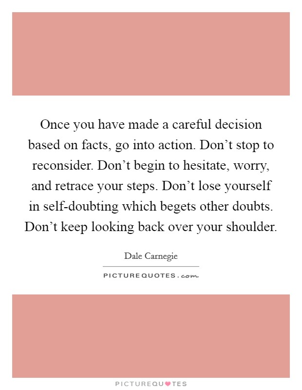 Once you have made a careful decision based on facts, go into action. Don't stop to reconsider. Don't begin to hesitate, worry, and retrace your steps. Don't lose yourself in self-doubting which begets other doubts. Don't keep looking back over your shoulder Picture Quote #1