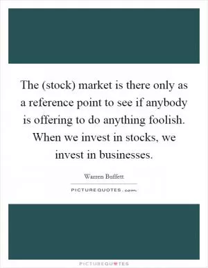 The (stock) market is there only as a reference point to see if anybody is offering to do anything foolish. When we invest in stocks, we invest in businesses Picture Quote #1