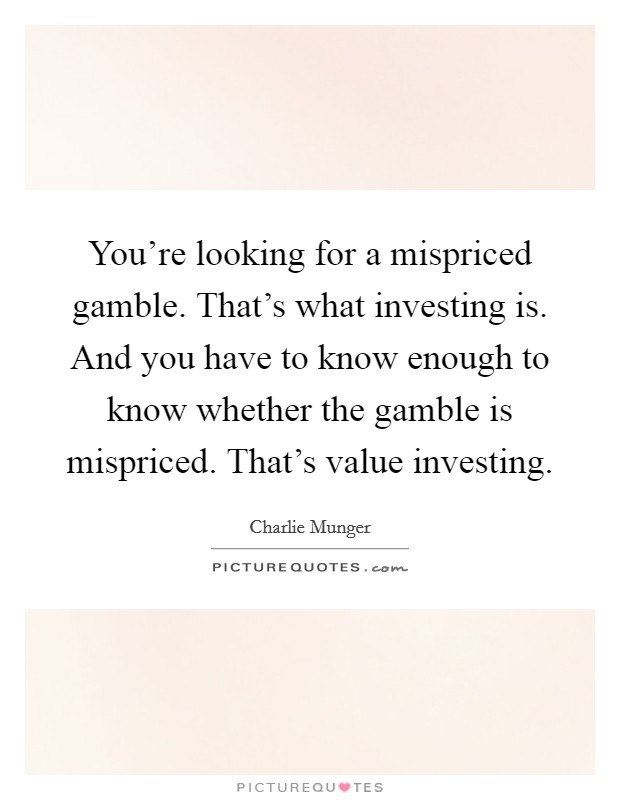 You're looking for a mispriced gamble. That's what investing is. And you have to know enough to know whether the gamble is mispriced. That's value investing Picture Quote #1