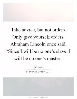 Take advice, but not orders. Only give yourself orders. Abraham Lincoln once said, ‘Since I will be no one’s slave, I will be no one’s master.’ Picture Quote #1