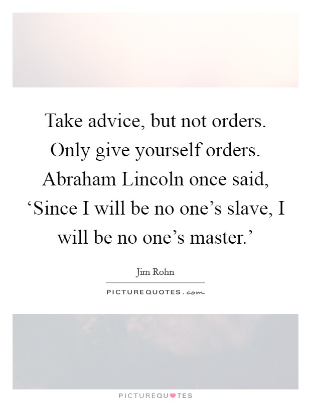 Take advice, but not orders. Only give yourself orders. Abraham Lincoln once said, ‘Since I will be no one's slave, I will be no one's master.' Picture Quote #1