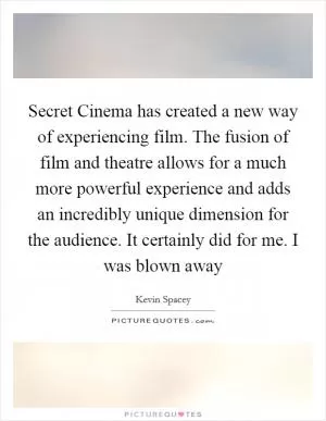 Secret Cinema has created a new way of experiencing film. The fusion of film and theatre allows for a much more powerful experience and adds an incredibly unique dimension for the audience. It certainly did for me. I was blown away Picture Quote #1