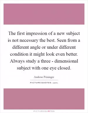 The first impression of a new subject is not necessary the best. Seen from a different angle or under different condition it might look even better. Always study a three - dimensional subject with one eye closed Picture Quote #1
