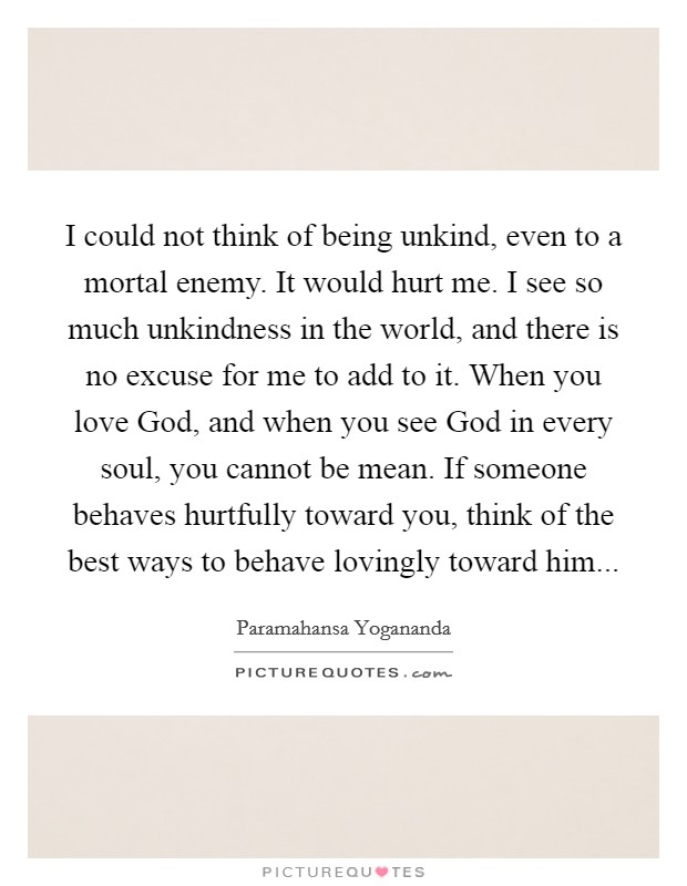 I could not think of being unkind, even to a mortal enemy. It would hurt me. I see so much unkindness in the world, and there is no excuse for me to add to it. When you love God, and when you see God in every soul, you cannot be mean. If someone behaves hurtfully toward you, think of the best ways to behave lovingly toward him Picture Quote #1